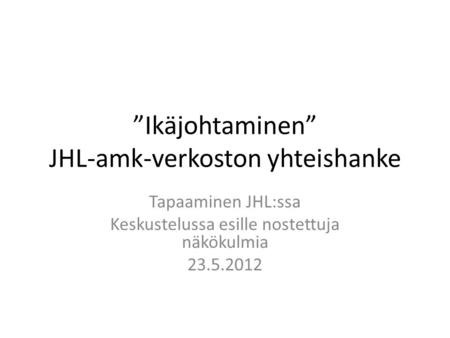 ”Ikäjohtaminen” JHL-amk-verkoston yhteishanke Tapaaminen JHL:ssa Keskustelussa esille nostettuja näkökulmia 23.5.2012.