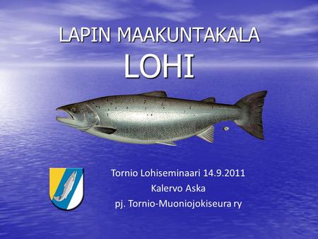 LAPIN MAAKUNTAKALA LOHI Tornio Lohiseminaari 14.9.2011 Kalervo Aska pj. Tornio-Muoniojokiseura ry.