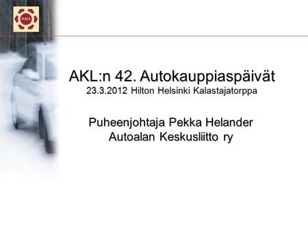 . AKL:n 42. Autokauppiaspäivät 23.3.2012 Hilton Helsinki Kalastajatorppa Puheenjohtaja Pekka Helander Autoalan Keskusliitto ry.