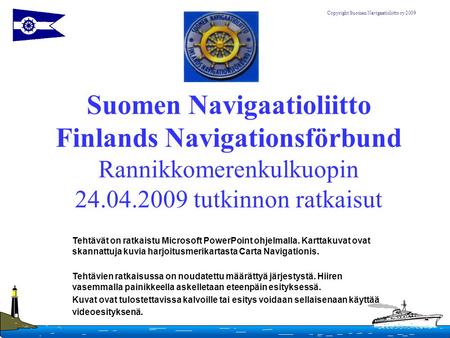 Suomen Navigaatioliitto Finlands Navigationsförbund Rannikkomerenkulkuopin 24.04.2009 tutkinnon ratkaisut Tehtävät on ratkaistu Microsoft PowerPoint ohjelmalla.