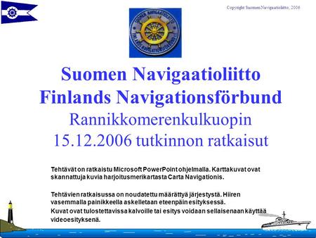 Suomen Navigaatioliitto Finlands Navigationsförbund Rannikkomerenkulkuopin 15.12.2006 tutkinnon ratkaisut Tehtävät on ratkaistu Microsoft PowerPoint ohjelmalla.