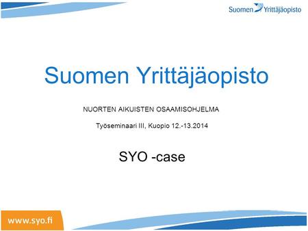 Suomen Yrittäjäopisto NUORTEN AIKUISTEN OSAAMISOHJELMA Työseminaari III, Kuopio 12.-13.2014 SYO -case.