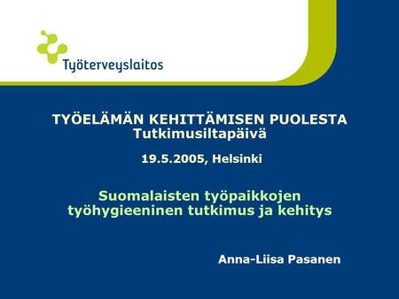 TYÖELÄMÄN KEHITTÄMISEN PUOLESTA Tutkimusiltapäivä 19.5.2005, Helsinki Suomalaisten työpaikkojen työhygieeninen tutkimus ja kehitys Anna-Liisa Pasanen.