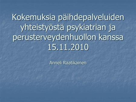 Kokemuksia päihdepalveluiden yhteistyöstä psykiatrian ja perusterveydenhuollon kanssa 15.11.2010 Anneli Raatikainen.