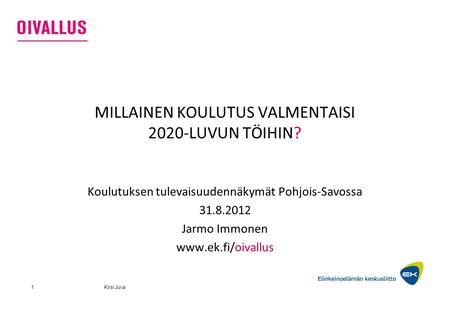 Kirsi Juva1 MILLAINEN KOULUTUS VALMENTAISI 2020-LUVUN TÖIHIN? Koulutuksen tulevaisuudennäkymät Pohjois-Savossa 31.8.2012 Jarmo Immonen www.ek.fi/oivallus.