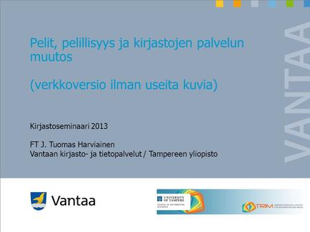 Pelit, pelillisyys ja kirjastojen palvelun muutos (verkkoversio ilman useita kuvia) Kirjastoseminaari 2013 FT J. Tuomas Harviainen Vantaan kirjasto- ja.