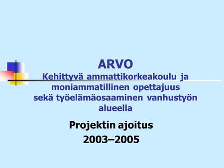 ARVO Kehittyvä ammattikorkeakoulu ja moniammatillinen opettajuus sekä työelämäosaaminen vanhustyön alueella Projektin ajoitus 2003–2005.