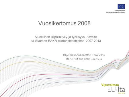 Vuosikertomus 2008 Alueellinen kilpailukyky ja työllisyys –tavoite Itä-Suomen EAKR-toimenpideohjelma 2007-2013 Ohjelmakoordinaattori Eero Vilhu IS SKOM.