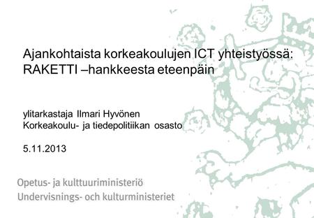 Ajankohtaista korkeakoulujen ICT yhteistyössä: RAKETTI –hankkeesta eteenpäin ylitarkastaja Ilmari Hyvönen Korkeakoulu- ja tiedepolitiikan osasto 5.11.2013.