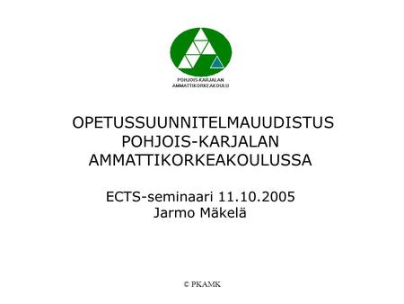 © PKAMK OPETUSSUUNNITELMAUUDISTUS POHJOIS-KARJALAN AMMATTIKORKEAKOULUSSA ECTS-seminaari 11.10.2005 Jarmo Mäkelä.