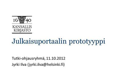 Julkaisuportaalin prototyyppi Tutki-ohjausryhmä, 11.10.2012 Jyrki Ilva