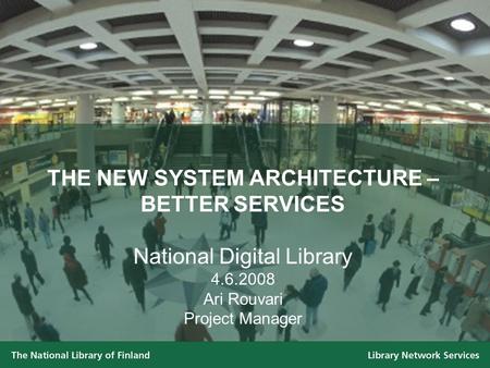 THE NEW SYSTEM ARCHITECTURE – BETTER SERVICES National Digital Library 4.6.2008 Ari Rouvari Project Manager.