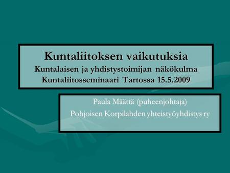 Kuntaliitoksen vaikutuksia Kuntalaisen ja yhdistystoimijan näkökulma Kuntaliitosseminaari Tartossa 15.5.2009 Paula Määttä (puheenjohtaja) Pohjoisen Korpilahden.