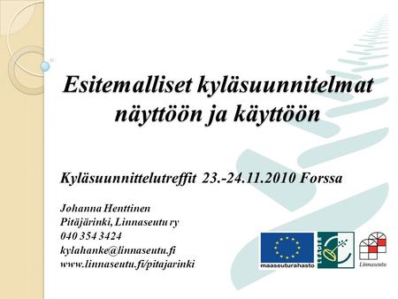 Esitemalliset kyläsuunnitelmat näyttöön ja käyttöön Kyläsuunnittelutreffit 23.-24.11.2010 Forssa Johanna Henttinen Pitäjärinki, Linnaseutu ry 040 354 3424.