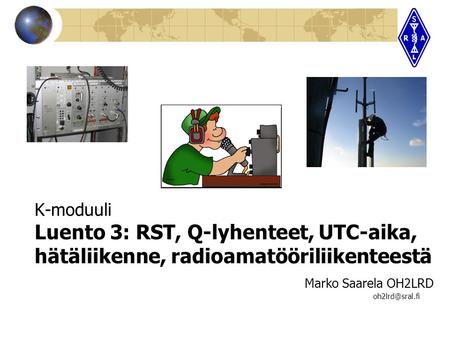 K-moduuli Luento 3: RST, Q-lyhenteet, UTC-aika, hätäliikenne, radioamatööriliikenteestä					 		Marko Saarela OH2LRD 							 oh2lrd@sral.fi.