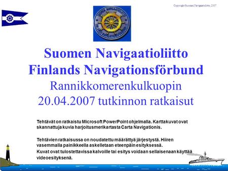 Suomen Navigaatioliitto Finlands Navigationsförbund Rannikkomerenkulkuopin 20.04.2007 tutkinnon ratkaisut Tehtävät on ratkaistu Microsoft PowerPoint ohjelmalla.
