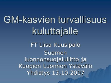 GM-kasvien turvallisuus kuluttajalle FT Liisa Kuusipalo Suomen luonnonsuojeluliitto ja Kuopion Luonnon Ystäväin Yhdistys 13.10.2007.