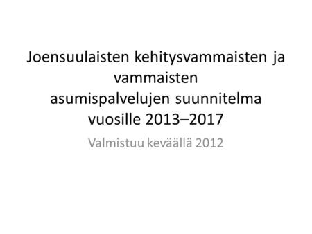 Joensuulaisten kehitysvammaisten ja vammaisten asumispalvelujen suunnitelma vuosille 2013–2017 Valmistuu keväällä 2012.