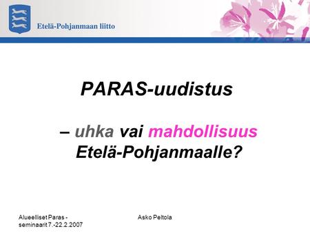 Alueelliset Paras - seminaarit 7.-22.2.2007 Asko Peltola PARAS-uudistus – uhka vai mahdollisuus Etelä-Pohjanmaalle?