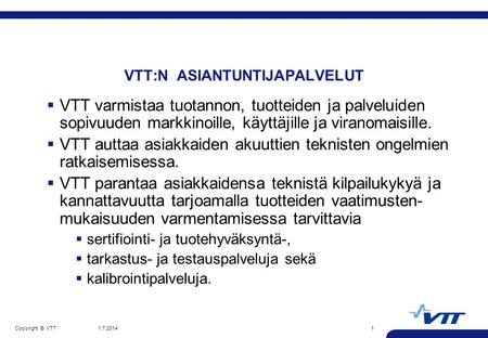 Copyright © VTT 1.7.20141 VTT:N ASIANTUNTIJAPALVELUT  VTT varmistaa tuotannon, tuotteiden ja palveluiden sopivuuden markkinoille, käyttäjille ja viranomaisille.