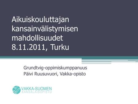 Aikuiskouluttajan kansainvälistymisen mahdollisuudet 8.11.2011, Turku Grundtvig-oppimiskumppanuus Päivi Ruusuvuori, Vakka-opisto.