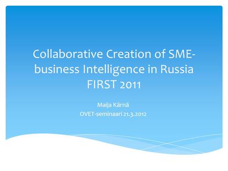 Collaborative Creation of SME- business Intelligence in Russia FIRST 2011 Maija Kärnä OVET-seminaari 21.3.2012.