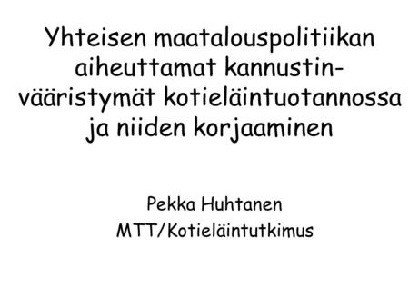 Yhteisen maatalouspolitiikan aiheuttamat kannustin- vääristymät kotieläintuotannossa ja niiden korjaaminen Pekka Huhtanen MTT/Kotieläintutkimus.