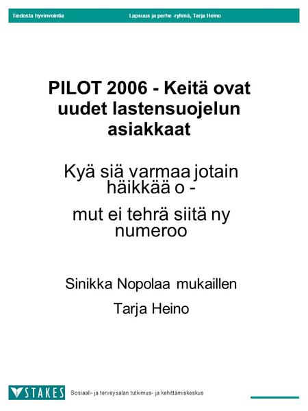 Tiedosta hyvinvointia Sosiaali- ja terveysalan tutkimus- ja kehittämiskeskus Lapsuus ja perhe -ryhmä, Tarja Heino PILOT 2006 - Keitä ovat uudet lastensuojelun.