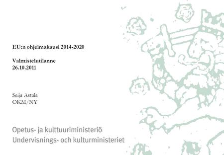 EU:n ohjelmakausi 2014-2020 Valmistelutilanne 26.10.2011 Seija Astala OKM/NY.
