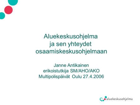 Aluekeskusohjelma ja sen yhteydet osaamiskeskusohjelmaan Janne Antikainen erikoistutkija SM/AHO/AKO Multipolispäivät Oulu 27.4.2006.
