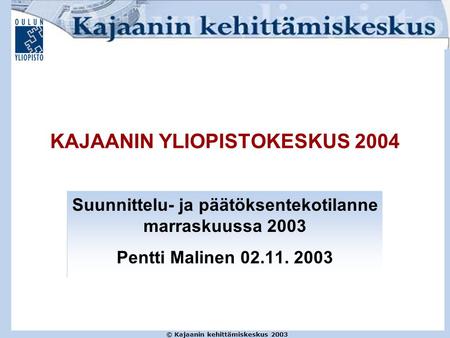 © Kajaanin kehittämiskeskus 2003 KAJAANIN YLIOPISTOKESKUS 2004 Suunnittelu- ja päätöksentekotilanne marraskuussa 2003 Pentti Malinen 02.11. 2003.
