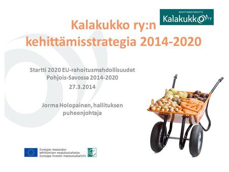 Startti 2020 EU-rahoitusmahdollisuudet Pohjois-Savossa 2014-2020 27.3.2014 Jorma Holopainen, hallituksen puheenjohtaja Kalakukko ry:n kehittämisstrategia.