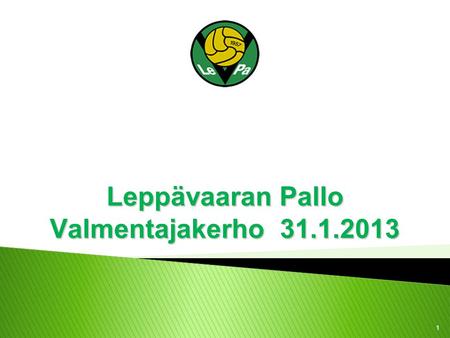 1 Leppävaaran Pallo Valmentajakerho 31.1.2013.  Panu Autio ja Futsal - tehoa saliharjoitteluun!  Valmennuslinjojen päivitysprosessi 2013 ◦ Valmennusfilosofia.