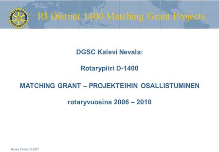 RI District 1400 Matching Grant Projects Rotary Finland © 2007 DGSC Kalevi Nevala: Rotarypiiri D-1400 MATCHING GRANT – PROJEKTEIHIN OSALLISTUMINEN rotaryvuosina.