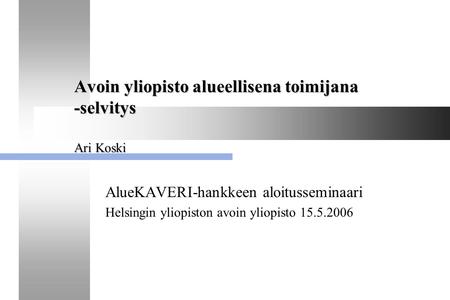 AlueKAVERI-hankkeen aloitusseminaari 15.5.2006, Helsingin avoin yliopisto 1 Avoin yliopisto alueellisena toimijana -selvitys Ari Koski AlueKAVERI-hankkeen.