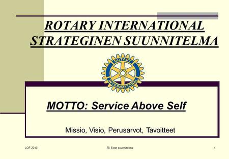 LOF 2010 RI Strat suunnitelma1 ROTARY INTERNATIONAL STRATEGINEN SUUNNITELMA MOTTO: Service Above Self Missio, Visio, Perusarvot, Tavoitteet.