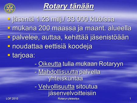 LOF 2010 Rotaryn yleiesitys 1 Rotary tänään  jäseniä 1.23 milj./ 33 000 klubissa  mukana 200 maassa ja maant. alueella  palvelee, auttaa, kehittää jäsenistöään.
