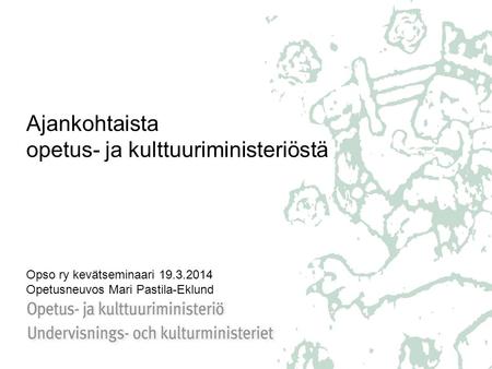Ajankohtaista opetus- ja kulttuuriministeriöstä Opso ry kevätseminaari 19.3.2014 Opetusneuvos Mari Pastila-Eklund.