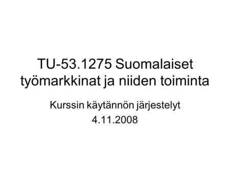 TU-53.1275 Suomalaiset työmarkkinat ja niiden toiminta Kurssin käytännön järjestelyt 4.11.2008.