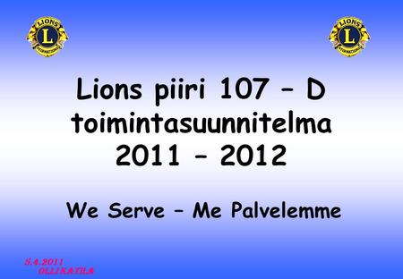 Lions piiri 107 – D toimintasuunnitelma 2011 – 2012 We Serve – Me Palvelemme 5.4.2011 Olli Katila.