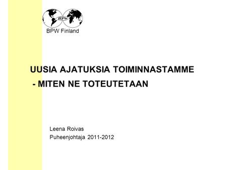 BPW Finland UUSIA AJATUKSIA TOIMINNASTAMME - MITEN NE TOTEUTETAAN Leena Roivas Puheenjohtaja 2011-2012.
