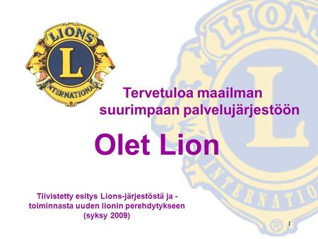 1 Tervetuloa maailman suurimpaan palvelujärjestöön Olet Lion Tiivistetty esitys Lions-järjestöstä ja - toiminnasta uuden lionin perehdytykseen (syksy 2009)