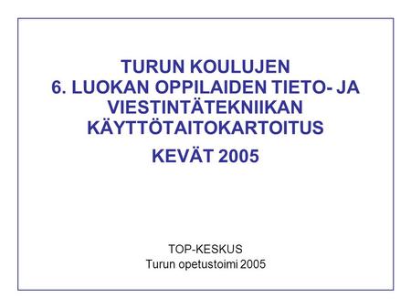 TURUN KOULUJEN 6. LUOKAN OPPILAIDEN TIETO- JA VIESTINTÄTEKNIIKAN KÄYTTÖTAITOKARTOITUS KEVÄT 2005 TOP-KESKUS Turun opetustoimi 2005.