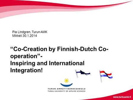 Www.turkuamk.fi “Co-Creation by Finnish-Dutch Co- operation”- Inspiring and International Integration! Pia Lindgren, Turun AMK Mikkeli 30.1.2014.