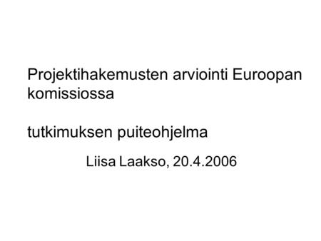 Liisa Laakso, 20.4.2006 Projektihakemusten arviointi Euroopan komissiossa tutkimuksen puiteohjelma.