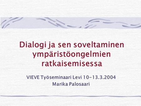 Dialogi ja sen soveltaminen ympäristöongelmien ratkaisemisessa VIEVE Työseminaari Levi 10-13.3.2004 Marika Palosaari.