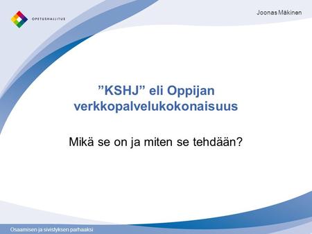 Osaamisen ja sivistyksen parhaaksi ”KSHJ” eli Oppijan verkkopalvelukokonaisuus Mikä se on ja miten se tehdään? Joonas Mäkinen.