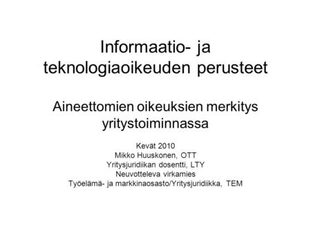 Informaatio- ja teknologiaoikeuden perusteet Aineettomien oikeuksien merkitys yritystoiminnassa Kevät 2010 Mikko Huuskonen, OTT Yritysjuridiikan dosentti,