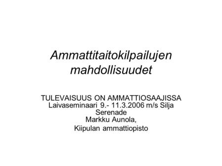 Ammattitaitokilpailujen mahdollisuudet TULEVAISUUS ON AMMATTIOSAAJISSA Laivaseminaari 9.- 11.3.2006 m/s Silja Serenade Markku Aunola, Kiipulan ammattiopisto.
