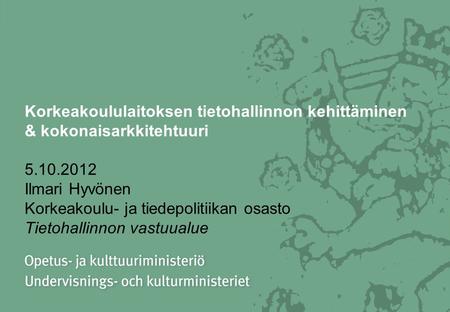 Korkeakoululaitoksen tietohallinnon kehittäminen & kokonaisarkkitehtuuri 5.10.2012 Ilmari Hyvönen Korkeakoulu- ja tiedepolitiikan osasto Tietohallinnon.